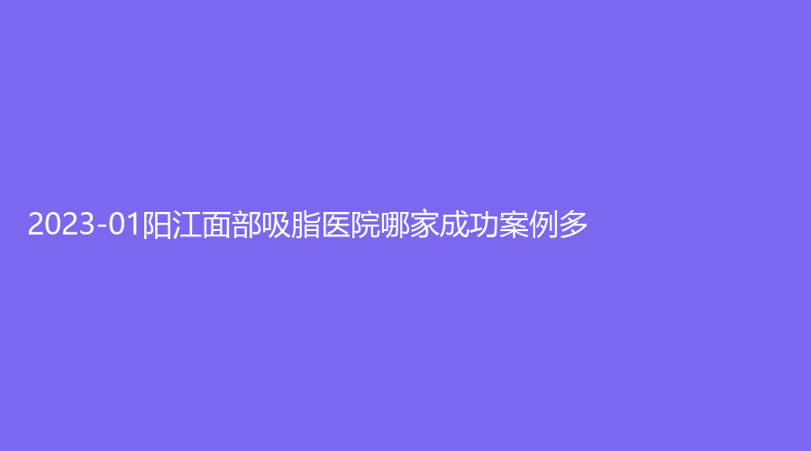 2023-01陽(yáng)江面部吸脂醫(yī)院哪家成功案例多？