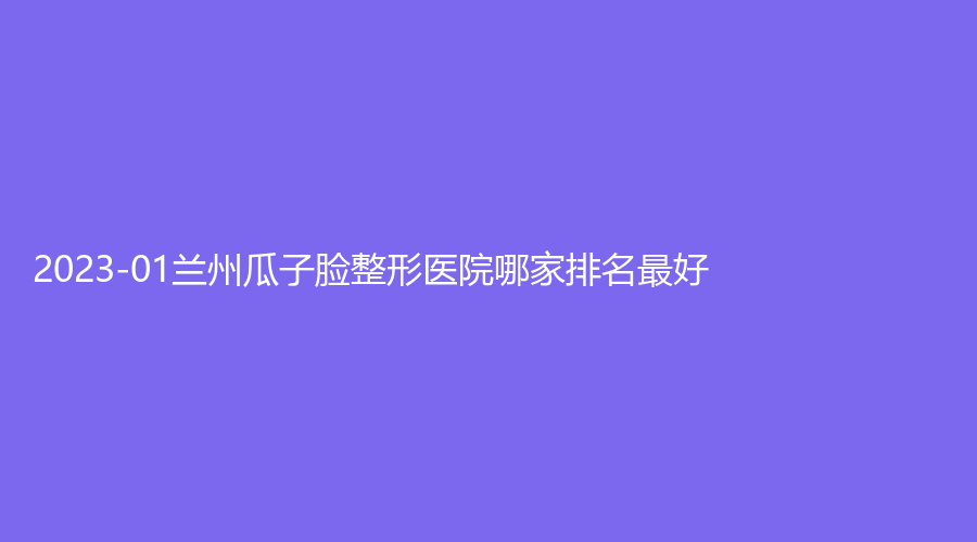 2023-01蘭州瓜子臉整形醫(yī)院哪家排名好？