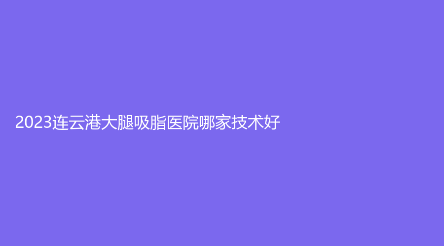 2023連云港大腿吸脂醫(yī)院哪家技術(shù)好？玉顏診所、沐涵、市第二人民醫(yī)院燒傷科等機(jī)構(gòu)榜上有名！
