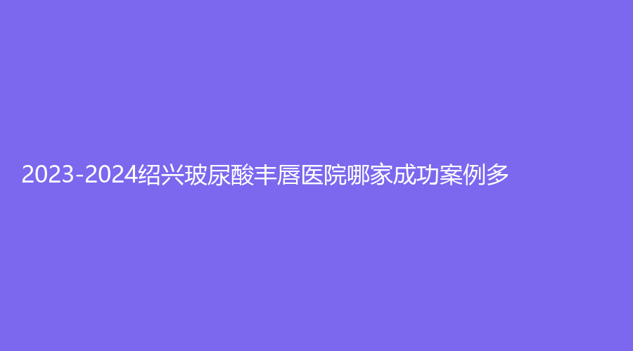 2023-2024紹興玻尿酸豐唇醫(yī)院哪家成功案例多？