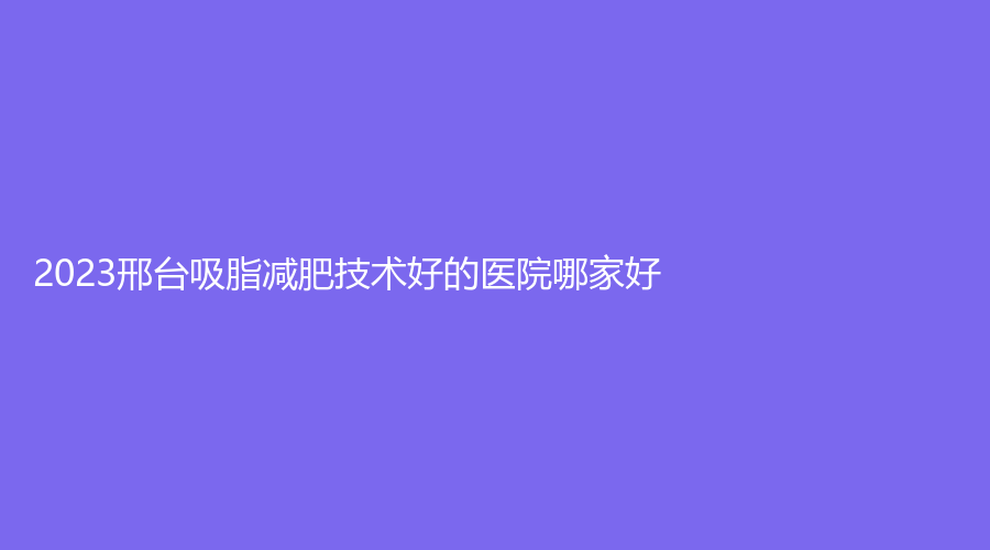 2023邢臺吸脂減肥技術(shù)好的醫(yī)院哪家好？手外科醫(yī)院科、李學(xué)英診所、美在人生