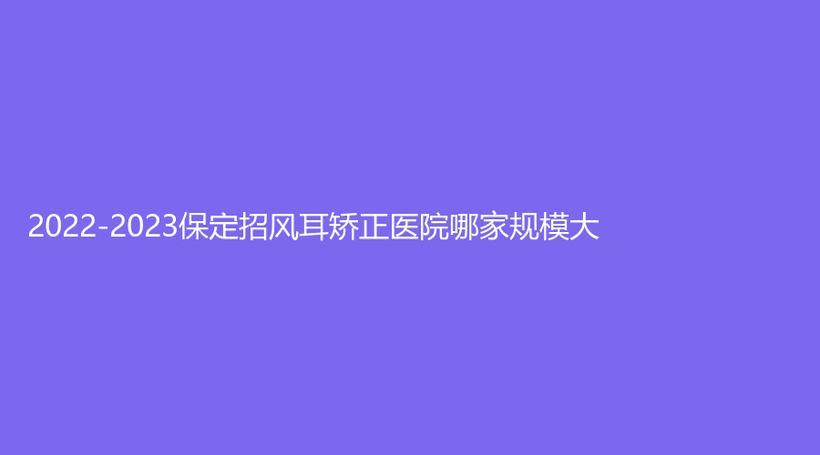 2022-2023保定招風(fēng)耳矯正醫(yī)院哪家規(guī)模大？