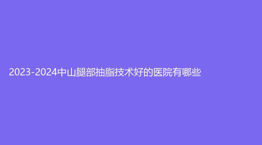2023-2024中山腿部抽脂技術(shù)好的醫(yī)院有哪些？