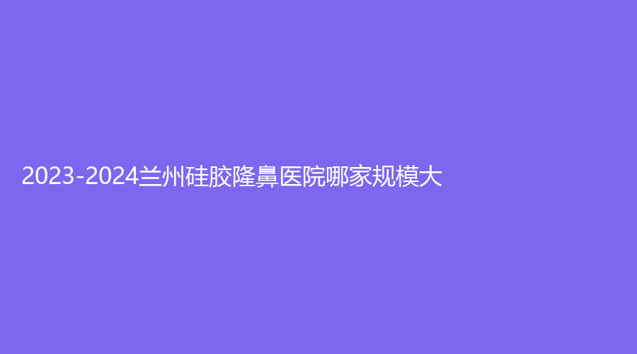 2023-2024蘭州硅膠隆鼻醫(yī)院哪家規(guī)模大？