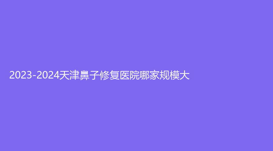 2023-2024天津鼻子修復(fù)醫(yī)院哪家規(guī)模大？