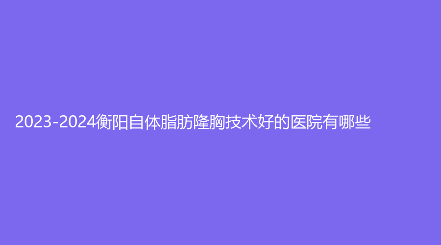 2023-2024衡陽(yáng)自體脂肪隆胸技術(shù)好的醫(yī)院有哪些？微美診所、市第一人民醫(yī)院醫(yī)學(xué)