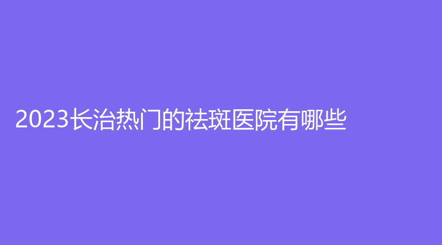 2023長治熱門的祛斑醫(yī)院有哪些？郭愛萍診所、城區(qū)人民醫(yī)院科、星范等機構哪家便宜？