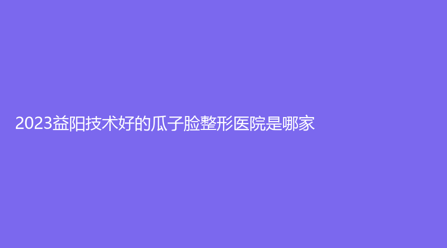 2023益陽技術(shù)好的瓜子臉整形醫(yī)院是哪家？