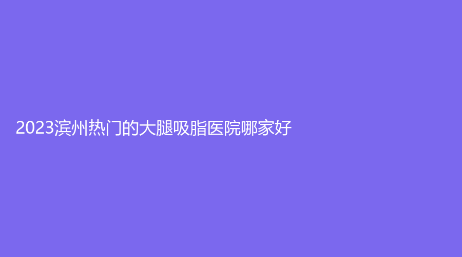 2023濱州熱門的大腿吸脂醫(yī)院哪家好？沾化縣人民醫(yī)院科、市第二人民醫(yī)院科、醫(yī)學院煙臺附屬醫(yī)院醫(yī)學科等機構哪家更專業(yè)？