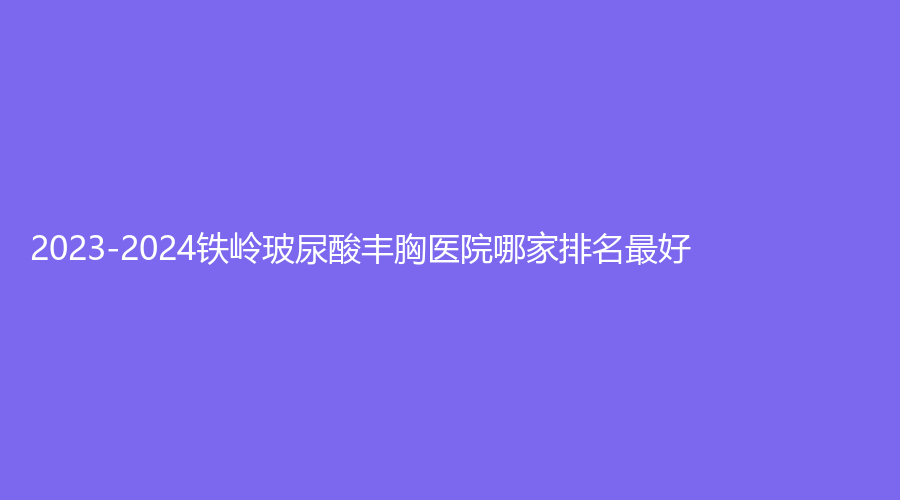 2023-2024鐵嶺玻尿酸豐胸醫(yī)院哪家排名好？