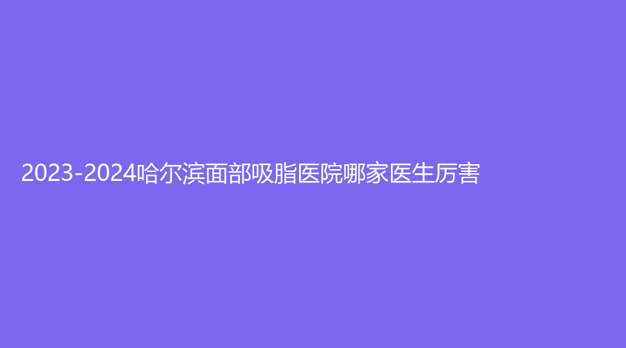 2023-2024哈爾濱面部吸脂醫(yī)院哪家醫(yī)生厲害？斯美諾、歐華、美等機(jī)構(gòu)哪家技術(shù)好