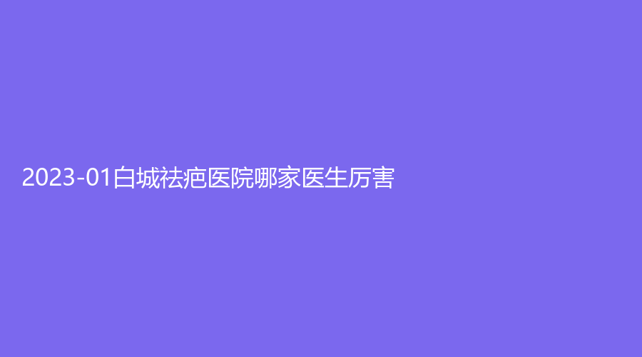 2023-01白城祛疤醫(yī)院哪家醫(yī)生厲害？薇斯、洋洋、博愛醫(yī)院科等機(jī)構(gòu)哪家技術(shù)好
