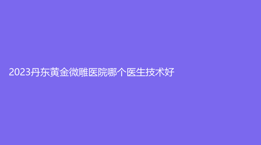 2023丹東黃金微雕醫(yī)院哪個醫(yī)生技術(shù)好？