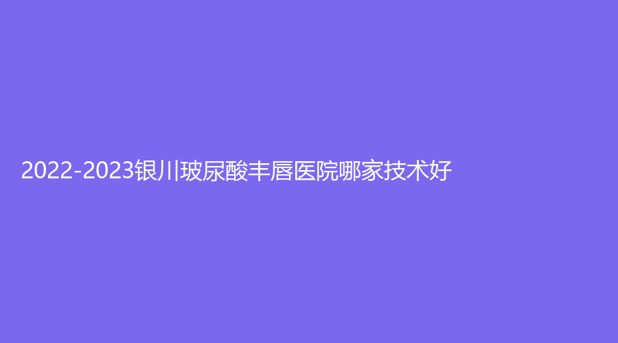 2022-2023銀川玻尿酸豐唇醫(yī)院哪家技術(shù)好？拉斐爾診所、柏卉診所、維多利亞等機(jī)構(gòu)哪個正規(guī)？