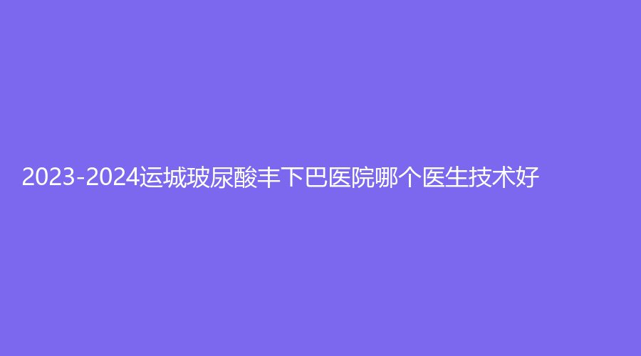 2023-2024運城玻尿酸豐下巴醫(yī)院哪個醫(yī)生技術好？