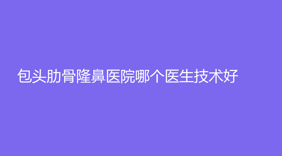 包頭肋骨隆鼻醫(yī)院哪個醫(yī)生技術(shù)好？伊維美悅己、云慶診所、微緹（原鉑麗）等機(jī)構(gòu)好評如潮！