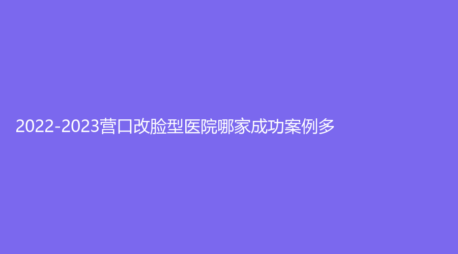 2022-2023營口改臉型醫(yī)院哪家成功案例多？暨大科源診所、朗悅、臻美診所等機構(gòu)