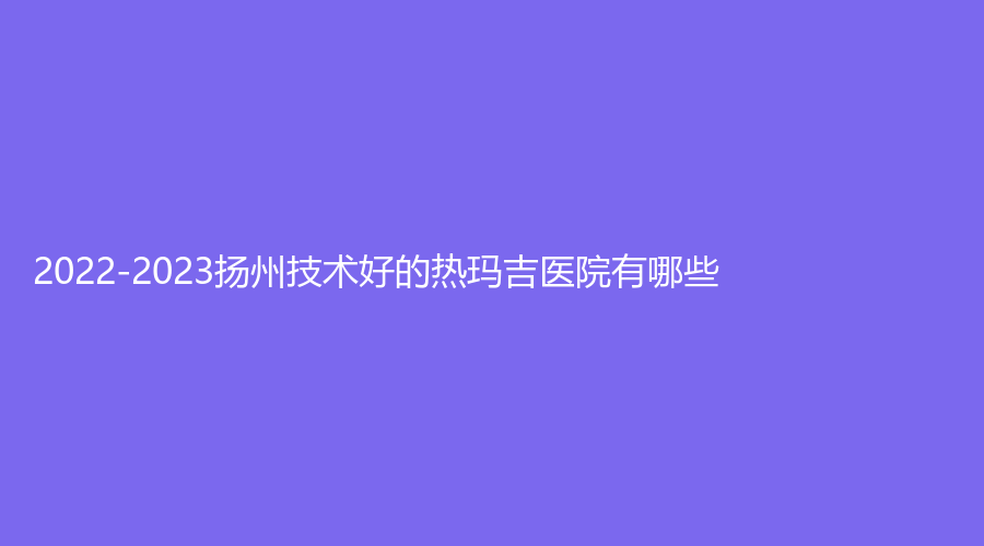 2022-2023揚(yáng)州技術(shù)好的熱瑪吉醫(yī)院有哪些？藝星美、第一人民醫(yī)院科、麗致等機(jī)構(gòu)位列前五！