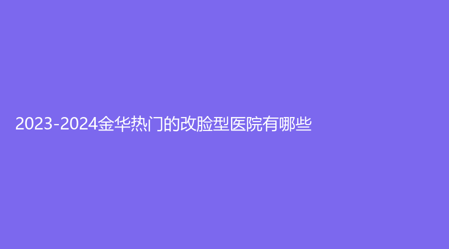 2023-2024金華熱門(mén)的改臉型醫(yī)院有哪些？