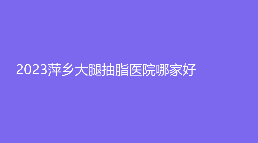 2023萍鄉(xiāng)大腿抽脂醫(yī)院哪家好？天姿診所、麗芙、艾萊芙等機(jī)構(gòu)哪家技術(shù)好？