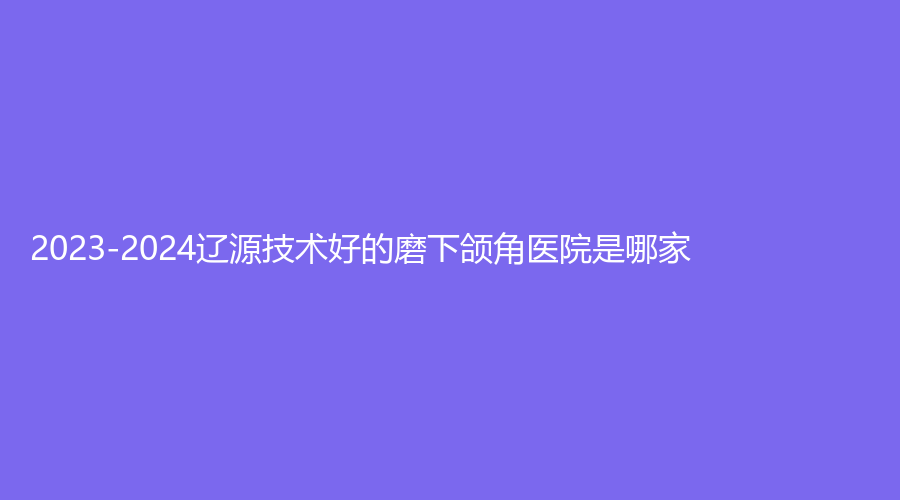 2023-2024遼源技術好的磨下頜角醫(yī)院是哪家？于志軍診所、伊莉莎白診所、邦定診