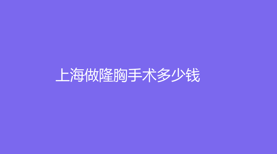 2023上海做做隆胸手術(shù)多少錢？哪家整形機(jī)構(gòu)技術(shù)好？附我做做隆胸手術(shù)的真實(shí)