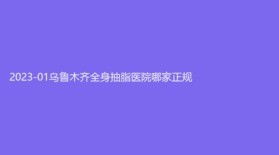 2023-01烏魯木齊全身抽脂醫(yī)院哪家正規(guī)？