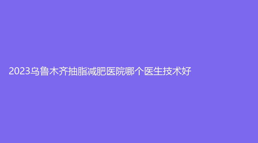 2023烏魯木齊抽脂減肥醫(yī)院哪個醫(yī)生技術好？