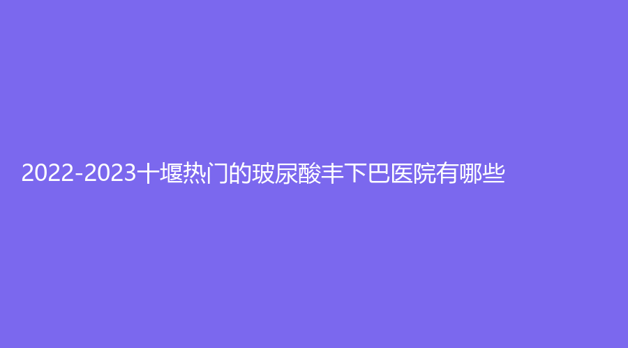 2022-2023十堰熱門的玻尿酸豐下巴醫(yī)院有哪些？市人民醫(yī)院燒傷外科、綻顏、梵媞醫(yī)學(xué)等機(jī)構(gòu)哪個便宜？