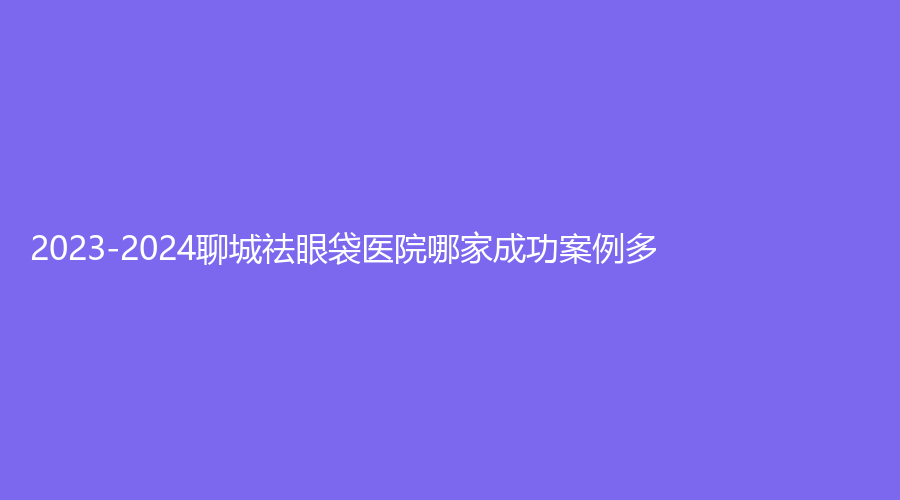 2023-2024聊城祛眼袋醫(yī)院哪家成功案例多？