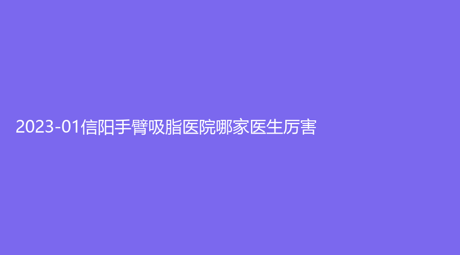 2023-01信陽(yáng)手臂吸脂醫(yī)院哪家醫(yī)生厲害？