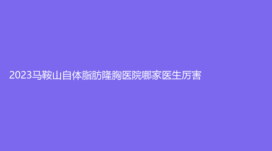 2023馬鞍山自體脂肪隆胸醫(yī)院哪家醫(yī)生厲害？顏麗、尚壹、御星等機(jī)構(gòu)登頂前五！