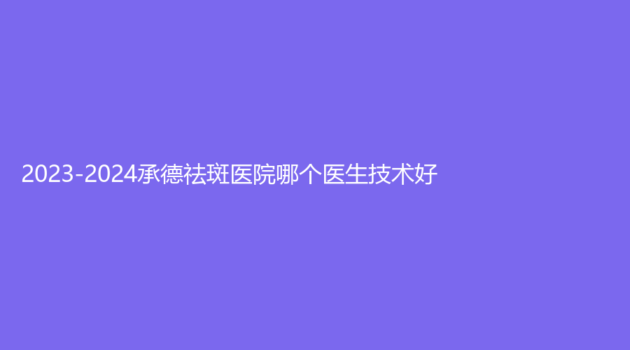 2023-2024承德祛斑醫(yī)院哪個(gè)醫(yī)生技術(shù)好？