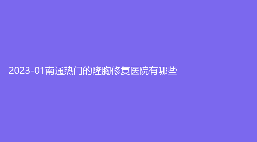 2023-01南通熱門的隆胸修復(fù)醫(yī)院有哪些？