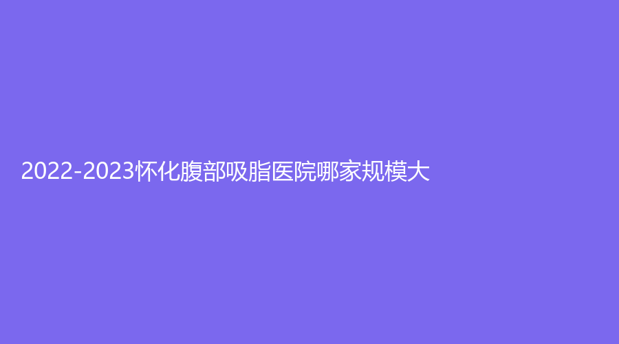2022-2023懷化腹部吸脂醫(yī)院哪家規(guī)模大？第二人民醫(yī)院科、市第三人民醫(yī)院燒傷科