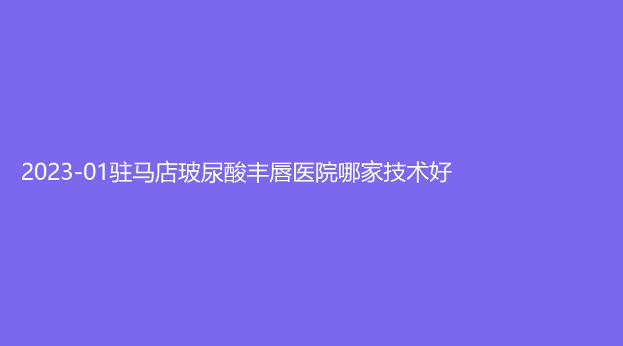 2023-01駐馬店玻尿酸豐唇醫(yī)院哪家技術(shù)好？