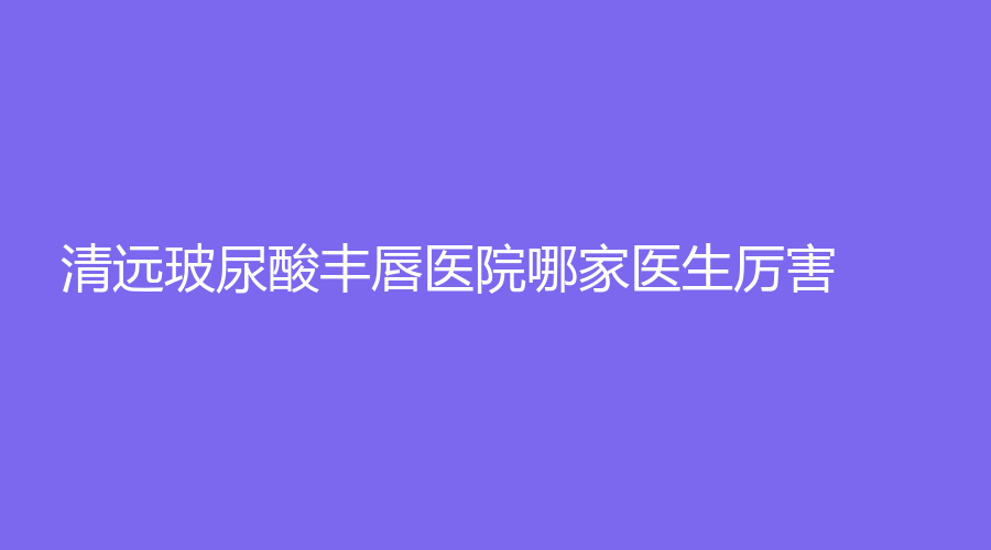 清遠(yuǎn)玻尿酸豐唇醫(yī)院哪家醫(yī)生厲害？