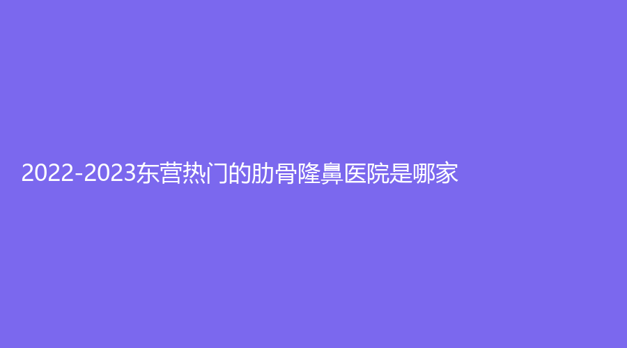 2022-2023東營熱門的肋骨隆鼻醫(yī)院是哪家？