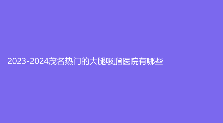 2023-2024茂名熱門的大腿吸脂醫(yī)院有哪些？