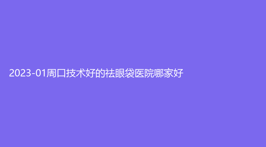 2023-01周口技術(shù)好的祛眼袋醫(yī)院哪家好？華美、劉金剛醫(yī)學(xué)、無瑕等機(jī)構(gòu)哪家更