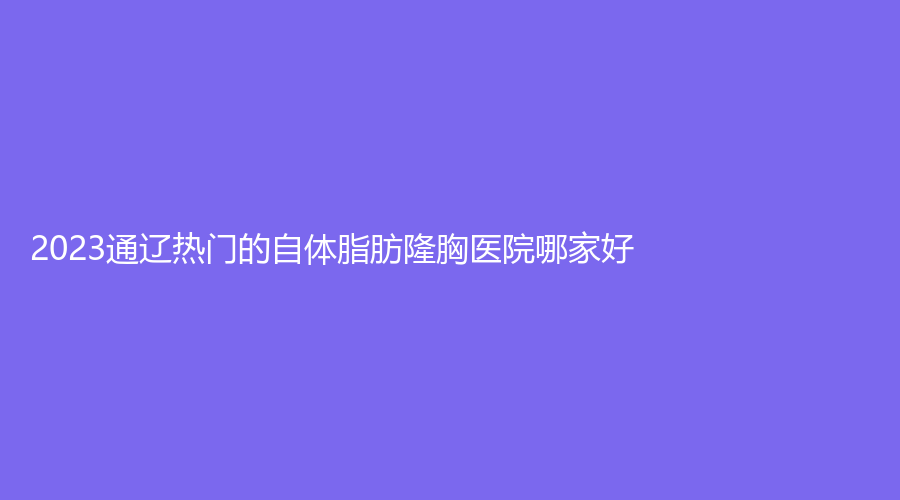 2023通遼熱門的自體脂肪隆胸醫(yī)院哪家好？