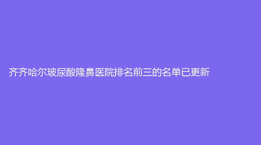 齊齊哈爾玻尿酸隆鼻醫(yī)院排名前三的名單已更新！