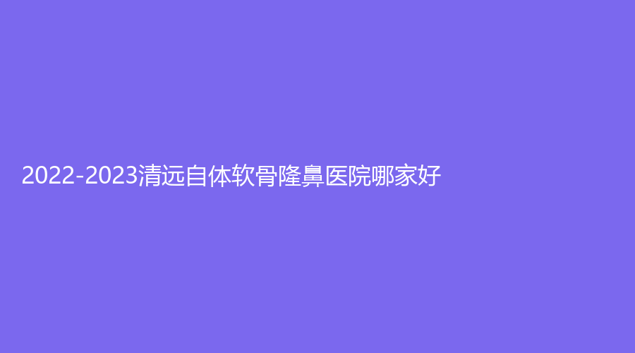 2022-2023清遠自體軟骨隆鼻醫(yī)院哪家好？
