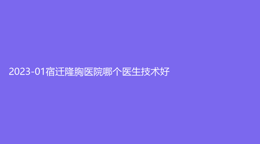 2023-01宿遷隆胸醫(yī)院哪個(gè)醫(yī)生技術(shù)好？