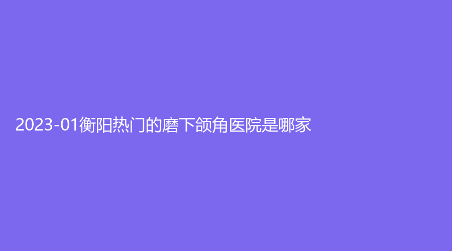 2023-01衡陽熱門的磨下頜角醫(yī)院是哪家？