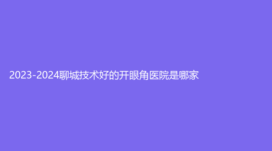 2023-2024聊城技術(shù)好的開眼角醫(yī)院是哪家？