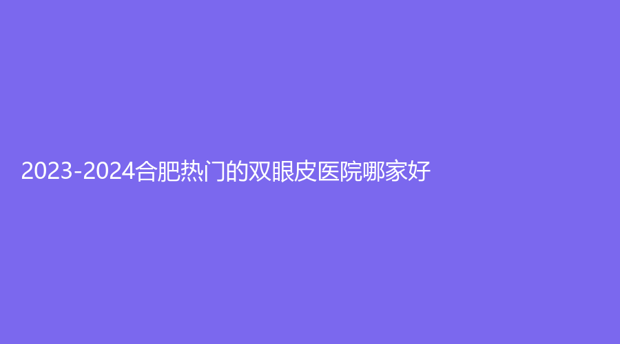 2023-2024合肥熱門的雙眼皮醫(yī)院哪家好？
