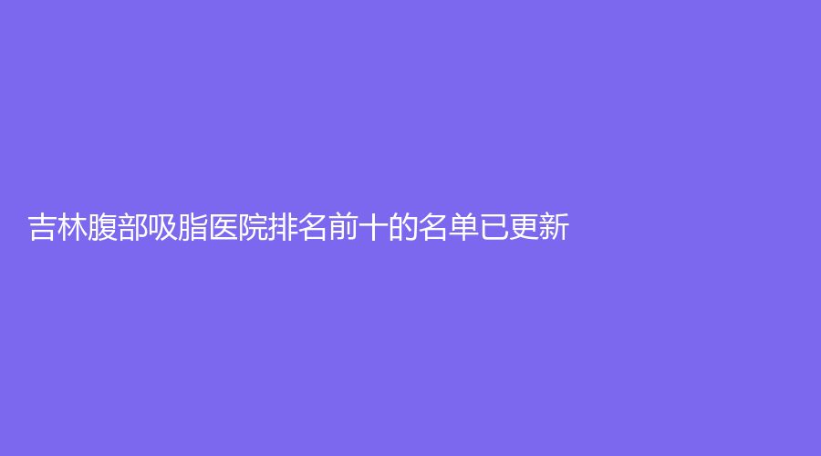吉林腹部吸脂醫(yī)院排名前十的名單已更新！美辰、瑞澳醫(yī)學(xué)、華怡等機(jī)構(gòu)登頂前三！