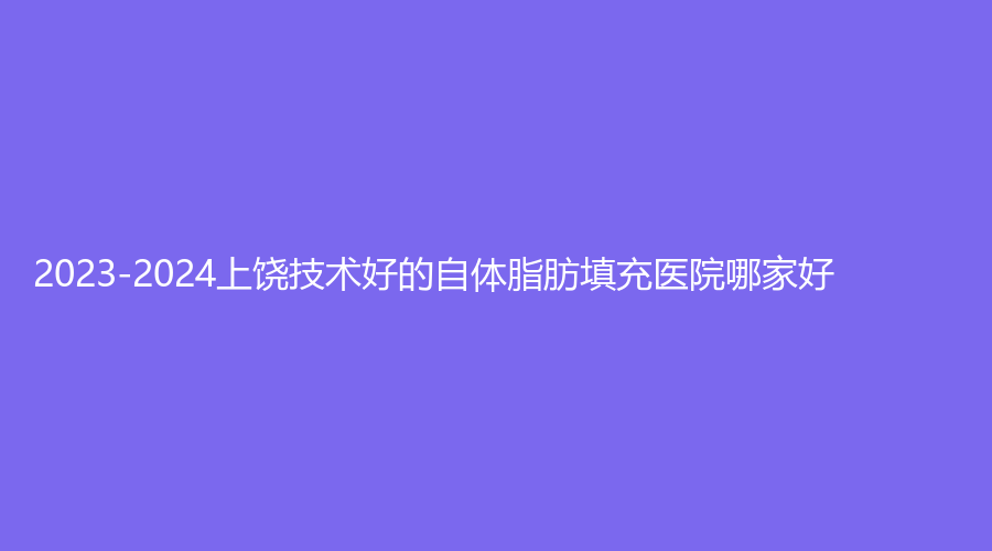 2023-2024上饒技術(shù)好的自體脂肪填充醫(yī)院哪家好？