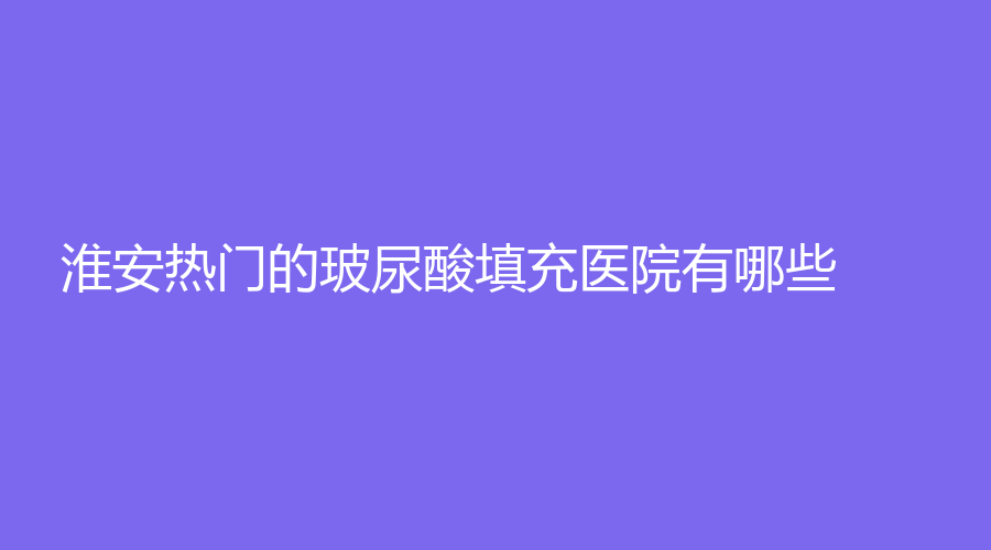 淮安熱門的玻尿酸填充醫(yī)院有哪些？